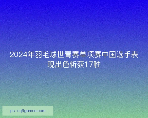 2024年羽毛球世青赛单项赛中国选手表现出色斩获17胜